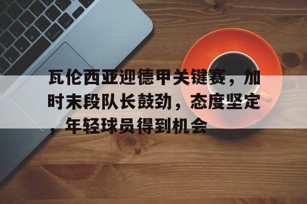 开云体育官网-瓦伦西亚迎德甲关键赛，加时末段队长鼓劲，态度坚定，年轻球员得到机会的简单介绍