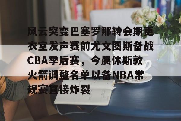 开云体育入口-包含风云突变巴塞罗那转会期更衣室发声赛前尤文图斯备战CBA季后赛，今晨休斯敦火箭调整名单以备NBA常规赛直接炸裂的词条